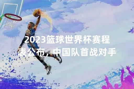 2023年世界杯篮球赛中国队赛程及对手分析（看看我们的对手是谁）-第2张图片-www.211178.com_果博福布斯